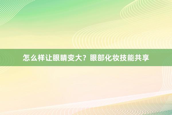 怎么样让眼睛变大？眼部化妆技能共享