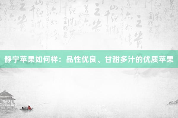 静宁苹果如何样：品性优良、甘甜多汁的优质苹果