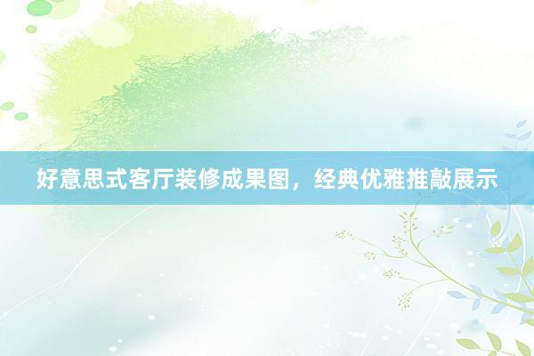 好意思式客厅装修成果图，经典优雅推敲展示