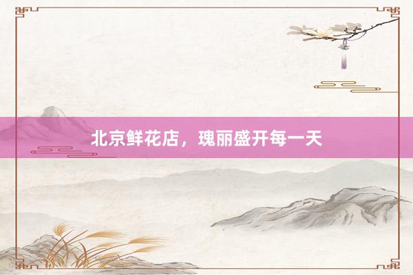 北京鲜花店，瑰丽盛开每一天